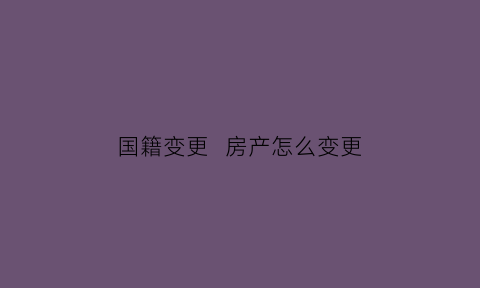 国籍变更房产怎么变更(国籍变更房产怎么变更的)